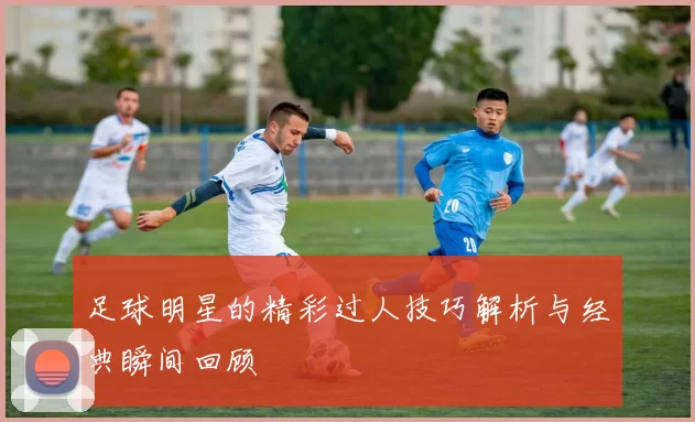 足球明星的精彩过人技巧解析与经典瞬间回顾