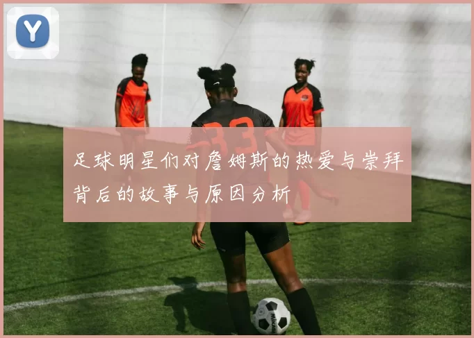 足球明星们对詹姆斯的热爱与崇拜背后的故事与原因分析