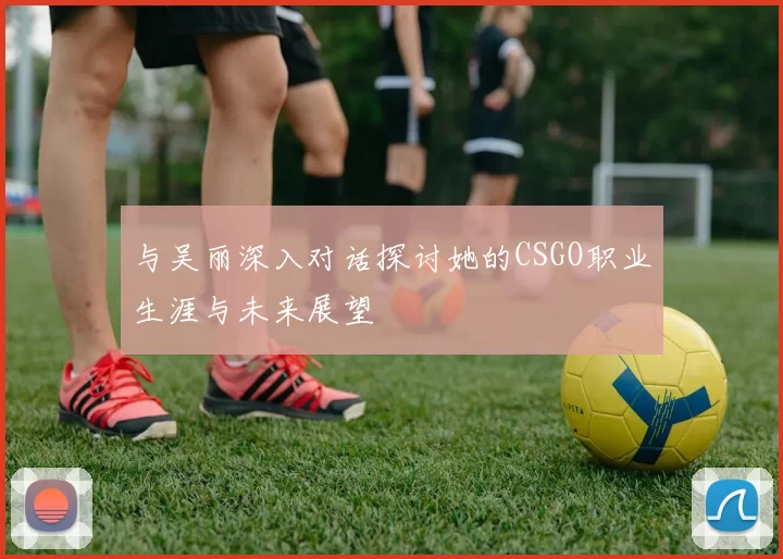 与吴丽深入对话探讨她的CSGO职业生涯与未来展望