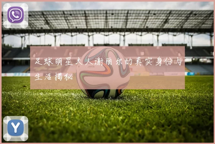 足球明星夫人谢丽尔的真实身份与生活揭秘