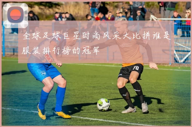 全球足球巨星时尚风采大比拼谁是服装排行榜的冠军