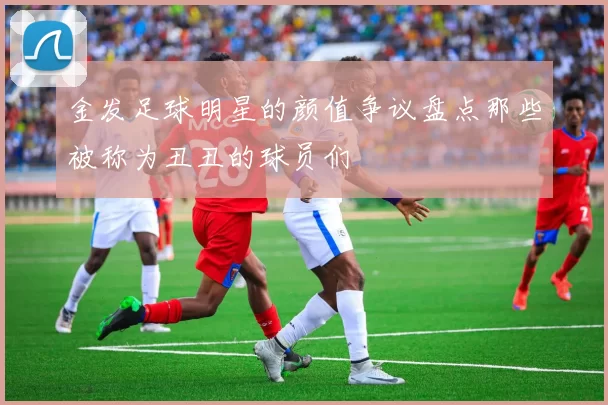 金发足球明星的颜值争议盘点那些被称为丑丑的球员们