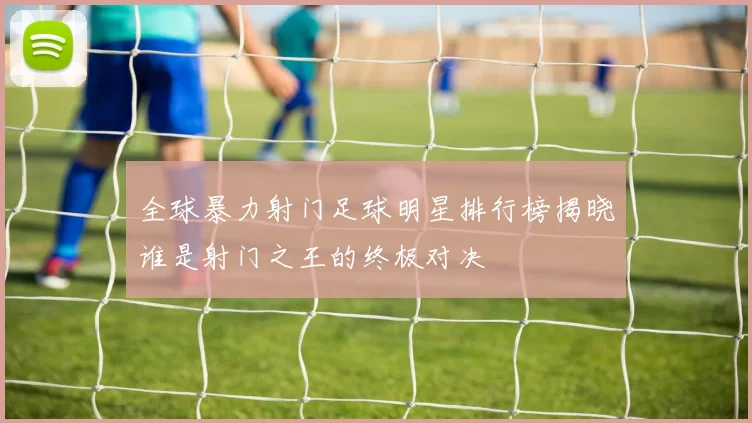 全球暴力射门足球明星排行榜揭晓谁是射门之王的终极对决
