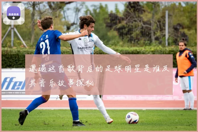 邋遢这首歌背后的足球明星是谁及其音乐故事探秘