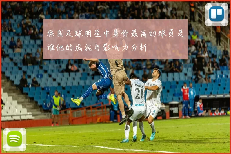 韩国足球明星中身价最高的球员是谁他的成就与影响力分析