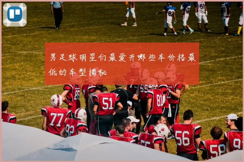 男足球明星们最爱开哪些车价格最低的车型揭秘