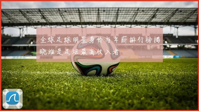 全球足球明星身价与年薪排行榜揭晓谁是足坛最高收入者