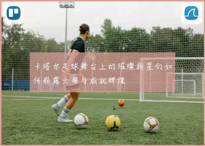 卡塔尔足球舞台上的璀璨新星们如何崭露头角与成就辉煌