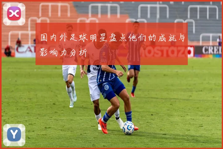 国内外足球明星盘点他们的成就与影响力分析