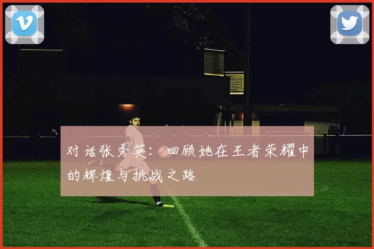 对话张秀英：回顾她在王者荣耀中的辉煌与挑战之路
