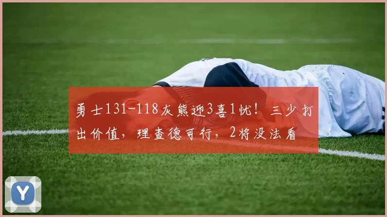 勇士131-118灰熊迎3喜1忧！三少打出价值，理查德可行，2将没法看