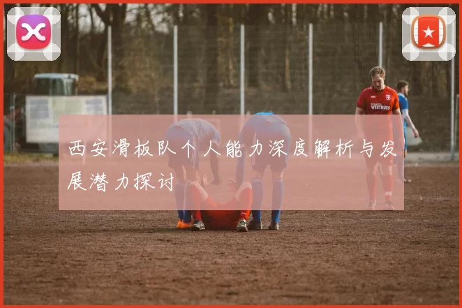 西安滑板队个人能力深度解析与发展潜力探讨