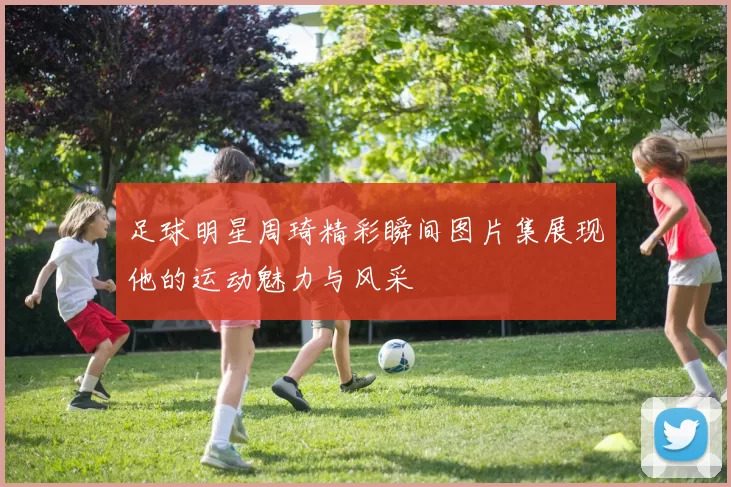 足球明星周琦精彩瞬间图片集展现他的运动魅力与风采