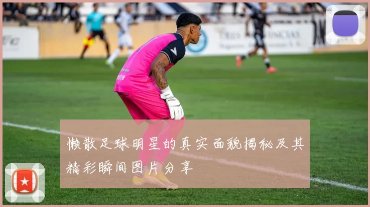 懒散足球明星的真实面貌揭秘及其精彩瞬间图片分享