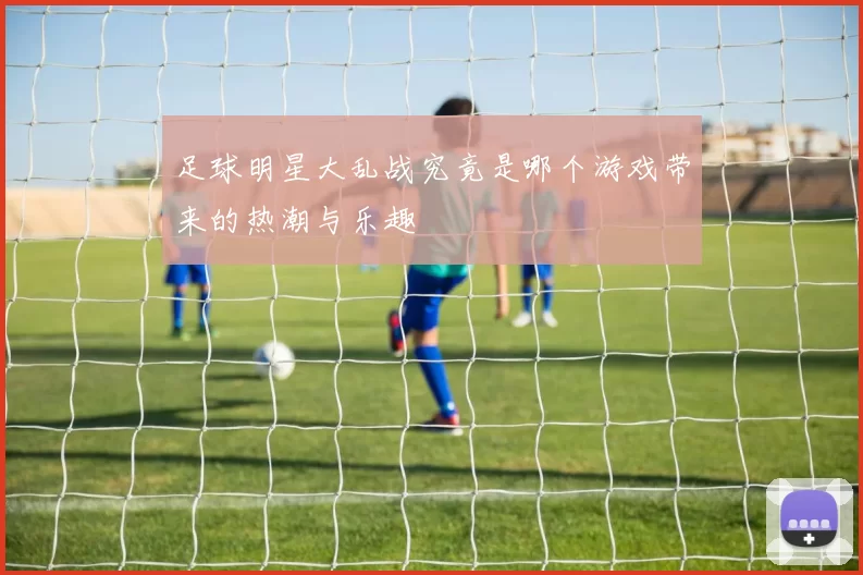 足球明星大乱战究竟是哪个游戏带来的热潮与乐趣