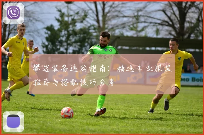 攀岩装备选购指南：精选专业服装推荐与搭配技巧分享