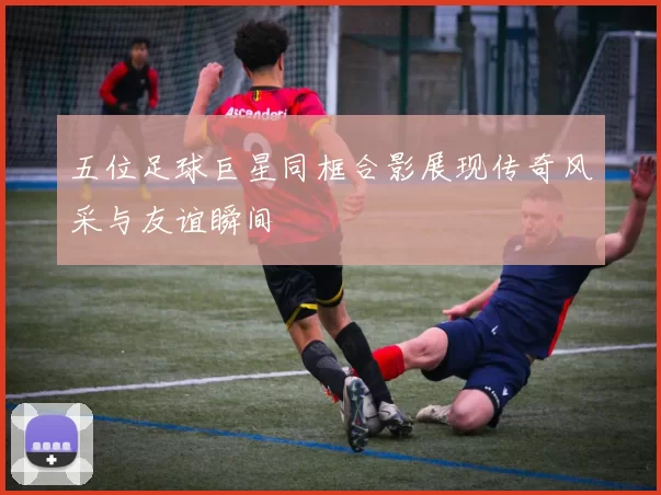 五位足球巨星同框合影展现传奇风采与友谊瞬间