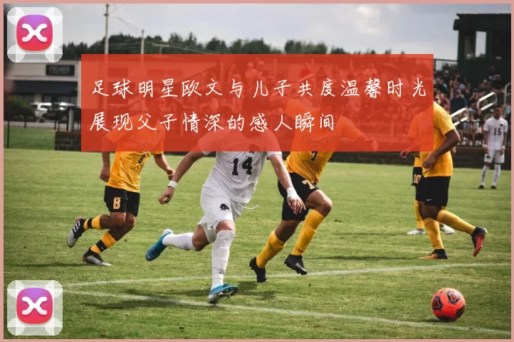足球明星欧文与儿子共度温馨时光展现父子情深的感人瞬间