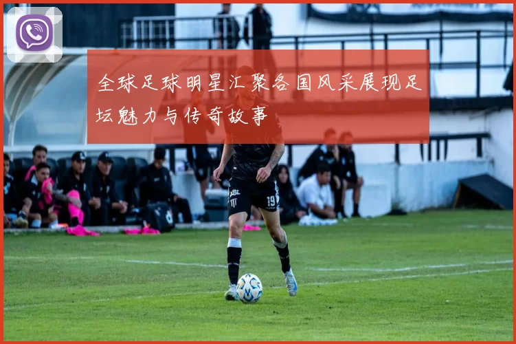 全球足球明星汇聚各国风采展现足坛魅力与传奇故事