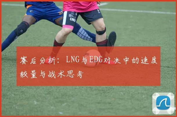 赛后分析：LNG与EDG对决中的速度较量与战术思考