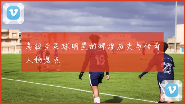 乌拉圭足球明星的辉煌历史与传奇人物盘点