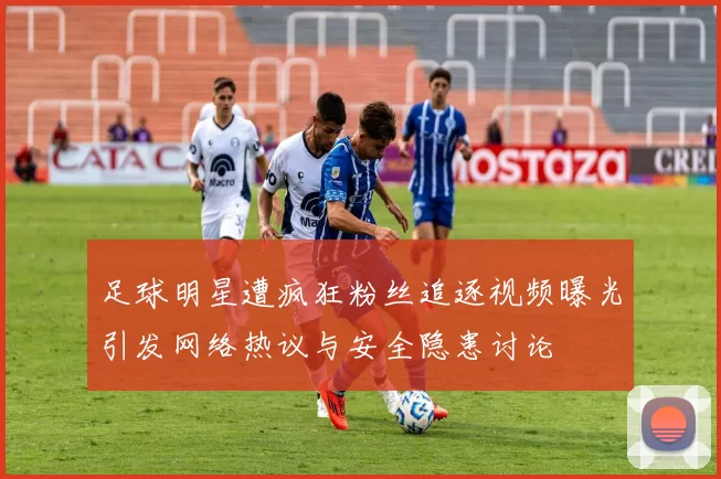 足球明星遭疯狂粉丝追逐视频曝光引发网络热议与安全隐患讨论