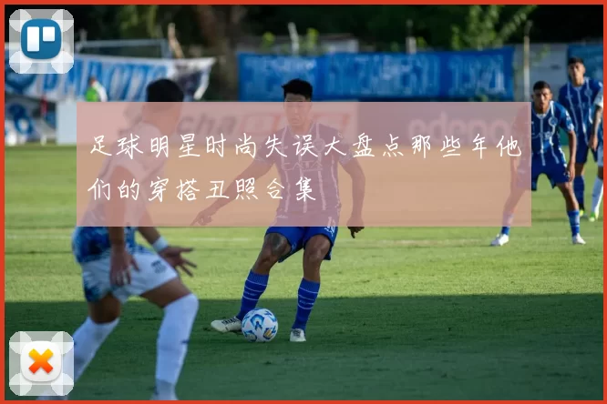 足球明星时尚失误大盘点那些年他们的穿搭丑照合集