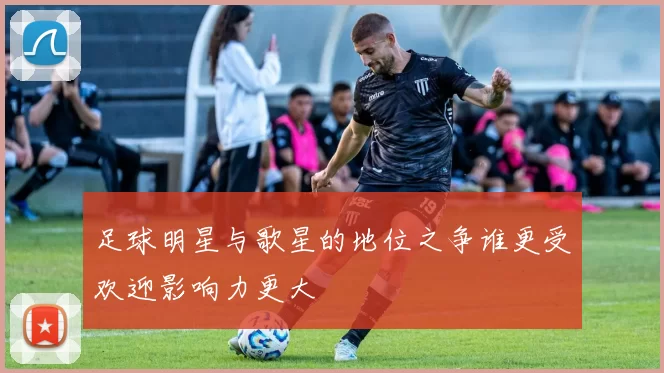 足球明星与歌星的地位之争谁更受欢迎影响力更大