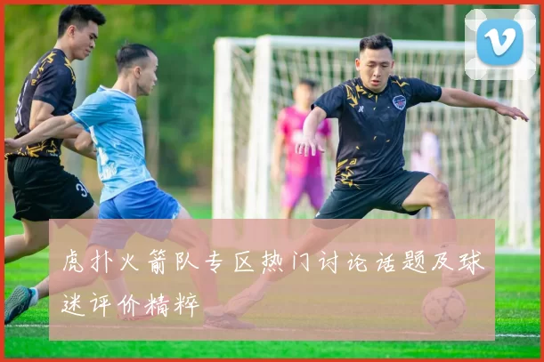 虎扑火箭队专区热门讨论话题及球迷评价精粹