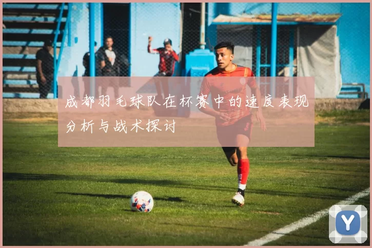 成都羽毛球队在杯赛中的速度表现分析与战术探讨