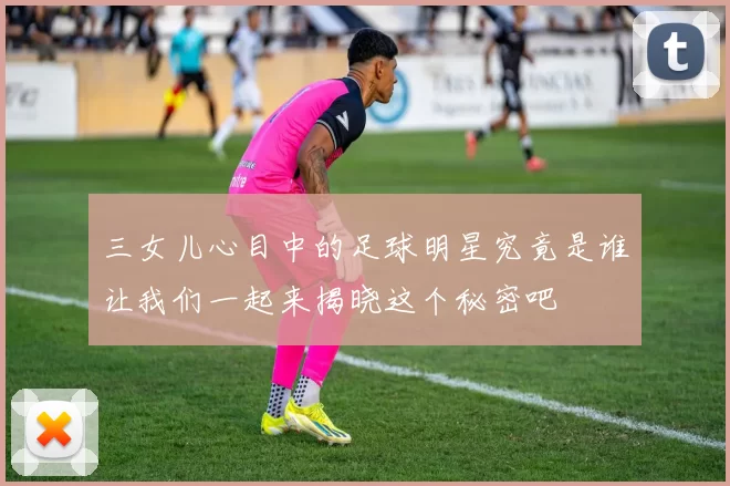 三女儿心目中的足球明星究竟是谁让我们一起来揭晓这个秘密吧