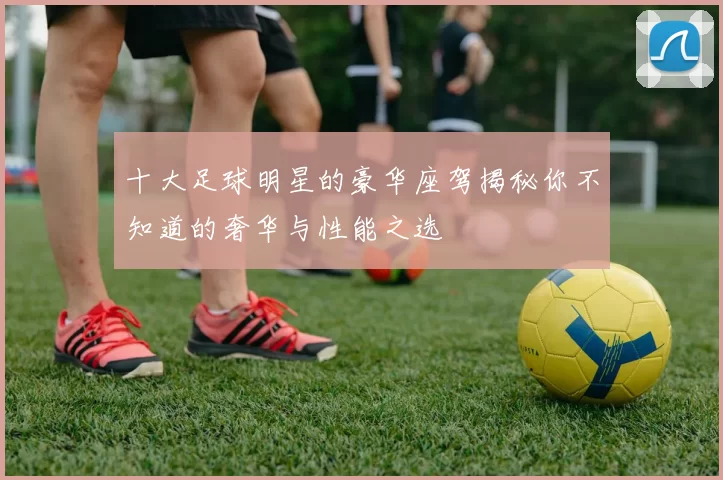 十大足球明星的豪华座驾揭秘你不知道的奢华与性能之选