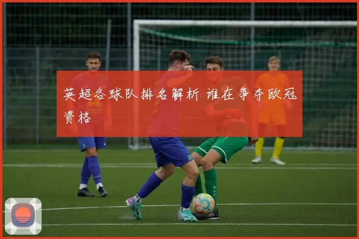 英超各球队排名解析 谁在争夺欧冠资格