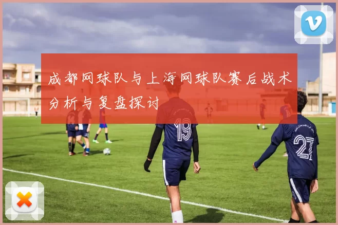 成都网球队与上海网球队赛后战术分析与复盘探讨