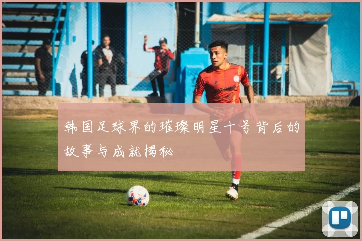 韩国足球界的璀璨明星十号背后的故事与成就揭秘