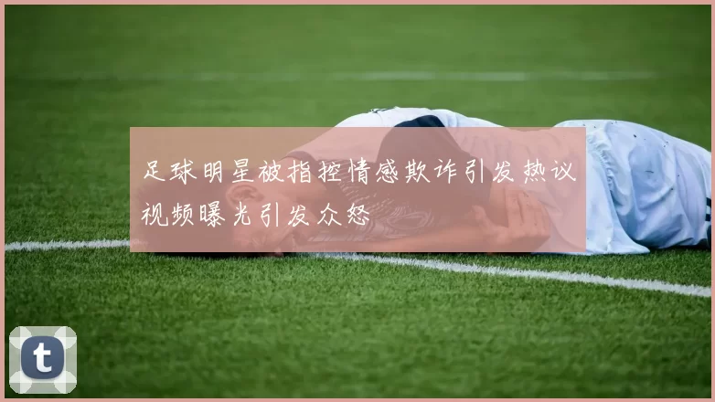 足球明星被指控情感欺诈引发热议视频曝光引发众怒