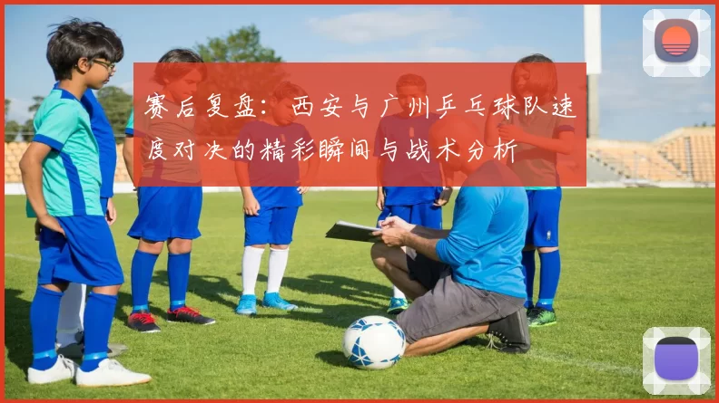 赛后复盘：西安与广州乒乓球队速度对决的精彩瞬间与战术分析