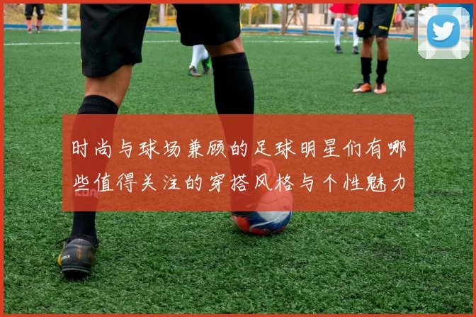 时尚与球场兼顾的足球明星们有哪些值得关注的穿搭风格与个性魅力