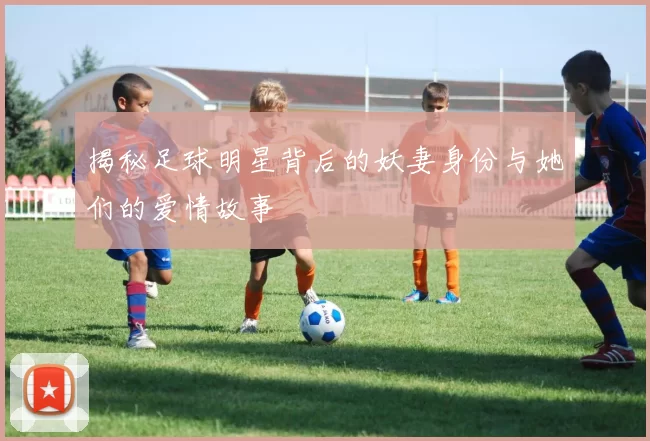 揭秘足球明星背后的妖妻身份与她们的爱情故事