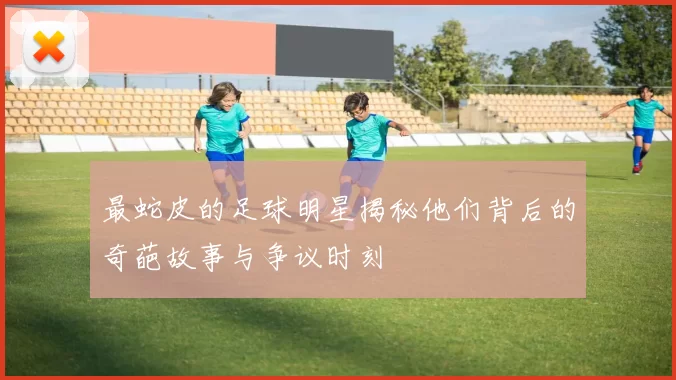 最蛇皮的足球明星揭秘他们背后的奇葩故事与争议时刻