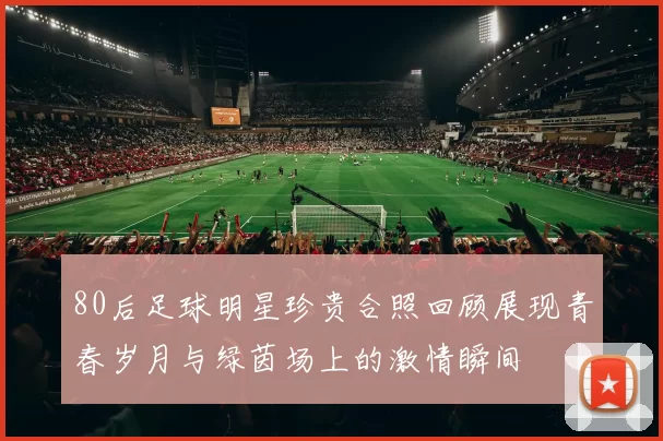 80后足球明星珍贵合照回顾展现青春岁月与绿茵场上的激情瞬间
