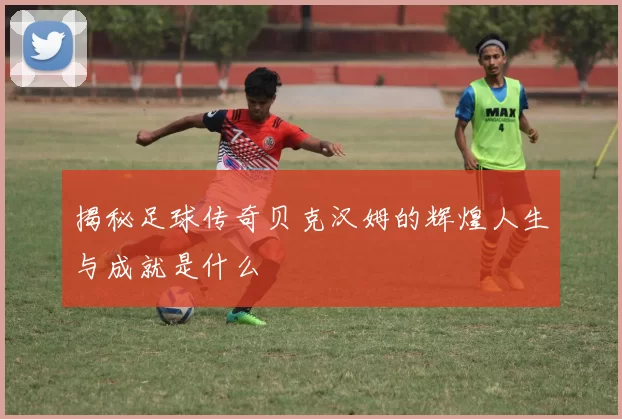 揭秘足球传奇贝克汉姆的辉煌人生与成就是什么