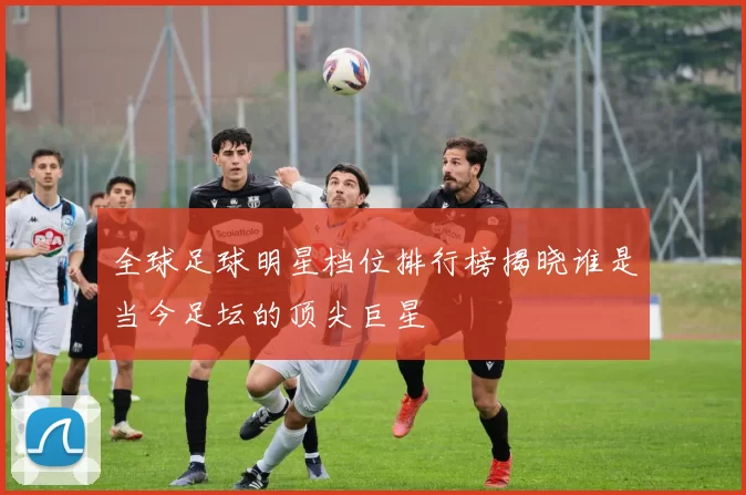 全球足球明星档位排行榜揭晓谁是当今足坛的顶尖巨星
