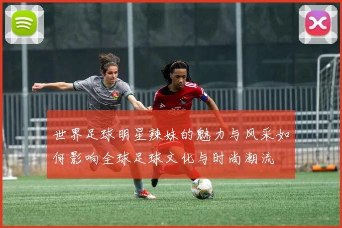 世界足球明星辣妹的魅力与风采如何影响全球足球文化与时尚潮流