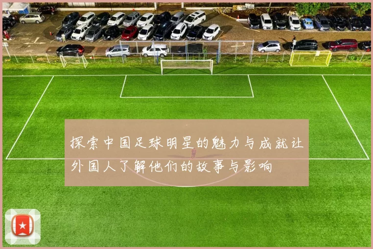 探索中国足球明星的魅力与成就让外国人了解他们的故事与影响