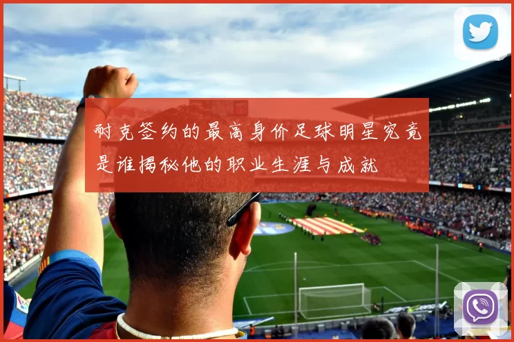 耐克签约的最高身价足球明星究竟是谁揭秘他的职业生涯与成就