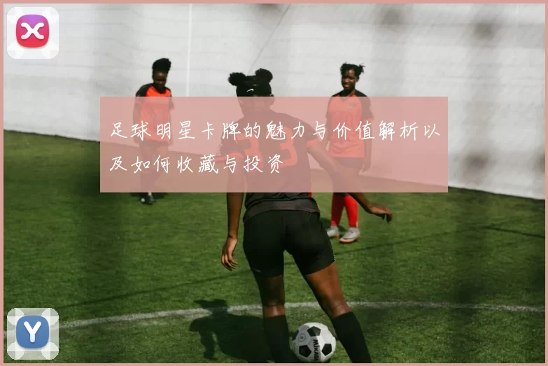 足球明星卡牌的魅力与价值解析以及如何收藏与投资