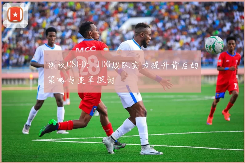 热议CSGO：JDG战队实力提升背后的策略与变革探讨