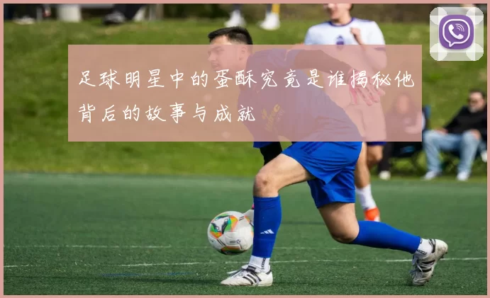 足球明星中的蛋酥究竟是谁揭秘他背后的故事与成就