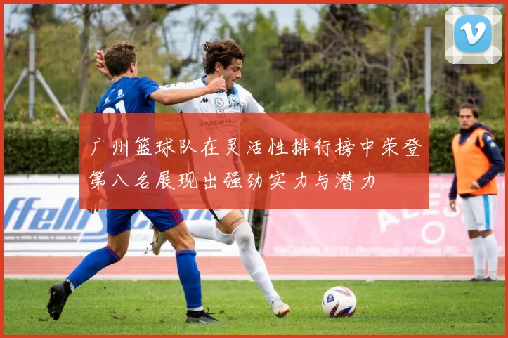 广州篮球队在灵活性排行榜中荣登第八名展现出强劲实力与潜力